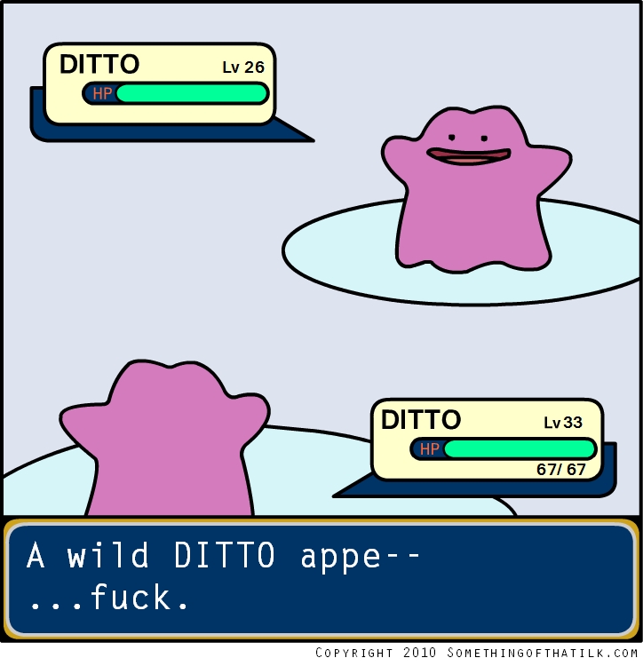 DITTO
Lv 26
HP
DITTO
Lv 33
HP
67/ 67
A wild DITTO appe--
...fuck.
COPYRIGHT 2010 SOMETHINGOFTHATILK.COM
