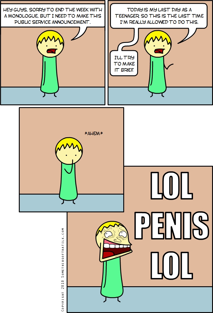 HEY GUYS, SORRY TO END THE WEEK WITH
A MONOLOGUE, BUT I NEED TO MAKE THIS
PUBLIC SERVICE ANNOUNCEMENT.
TODAY IS MY LAST DAY AS A
TEENAGER SO THIS IS THE LAST TIME
I'M REALLY ALLOWED TO DO THIS.
I'LL TRY
TO MAKE
IT BRIEF
*AHEM*
LOL
PENIS
LOL
COPYRIGHT 2010 SOMETHINGOFTHATJK.COM