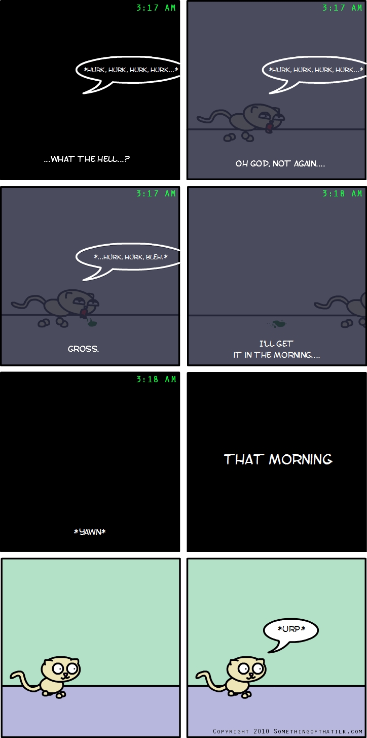 3:17 AM
*HURK, HURK, HURK, HURK...*
...WHAT THE HELL...?
3:17 AM
*HURK, HURK, HURK, HURK...*
OH GOD, NOT AGAIN...
3:17 AM
*...HURK, HURK, BLEH!*
GROSS.
3:18 AM
I'LL GET IT IN THE MORNING...
3:18 AM
*YAWN*
THAT MORNING
*URP*
COPYRIGHT 2010 SOMETHINGOFTHATLK.COM