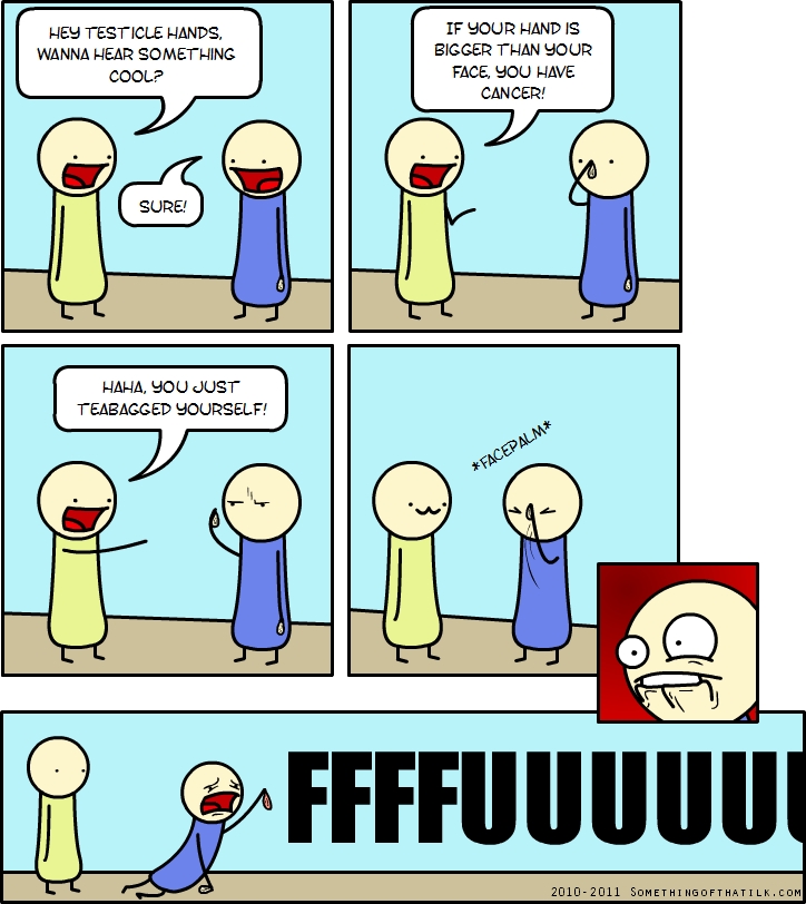 HEY TESTICLE HANDS,
WANNA HEAR SOMETHING
COOL?
SURE!
IF YOUR HAND IS
BIGGER THAN YOUR
FACE, YOU HAVE
CANCER!
HAHA, YOU JUST
TEABAGGED YOURSELF!
*FACEDALM*
FFFFUUUUUU
2010-2011 SOMETHINGOFTHATLK.COM
