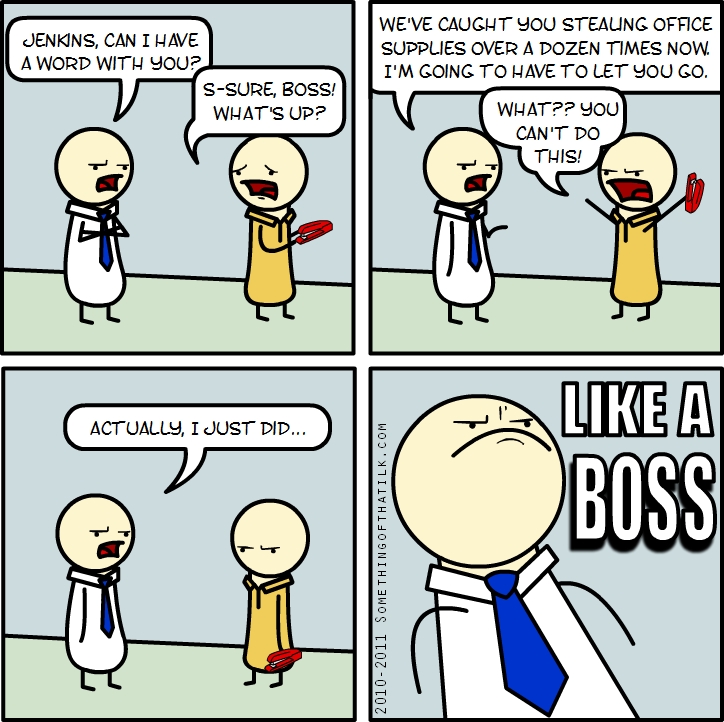 JENKINS, CAN I HAVE
A WORD WITH YOU?
S-SURE, BOSS!
WHAT'S UP?
WE'VE CAUGHT YOU STEALING OFFICE
SUPPLIES OVER A DOZEN TIMES NOW.
I'M GOING TO HAVE TO LET YOU GO.
WHAT?? YOU
CAN'T DO
THIS!
ACTUALLY, I JUST DID...
2010-2011 SOMETHINGOFTHATK.COM
LIKE A
BOSS