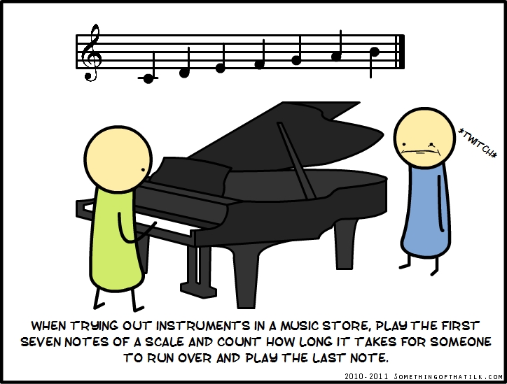 *Twitch*
WHEN TRYING OUT INSTRUMENTS IN A MUSIC STORE, PLAY THE FIRST
SEVEN NOTES OF A SCALE AND COUNT HOW LONG IT TAKES FOR SOMEONE
TO RUN OVER AND PLAY THE LAST NOTE.
2010-2011 SOMETHINGOFTHATILK.COM