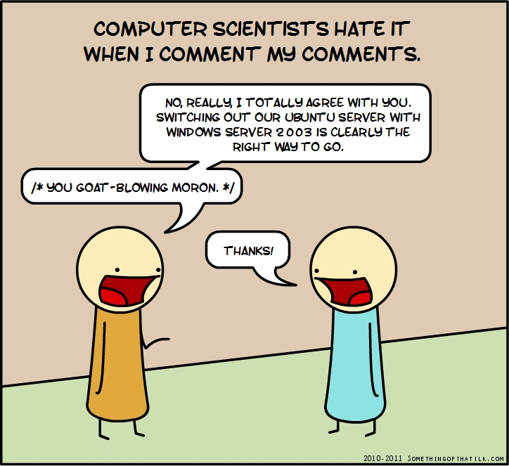 COMPUTER SCIENTISTS HATE IT
WHEN I COMMENT MY COMMENTS.
NO, REALLY, I TOTALLY AGREE WITH YOU.
SWITCHING OUT OUR UBUNTU SERVER WITH
WINDOWS SERVER 2003 IS CLEARLY THE
RIGHT WAY TO GO.
/* YOU GOAT-BLOWING MORON. */
THANKS!
2010-2011 SOMETHINGOFTHATLK.COM
