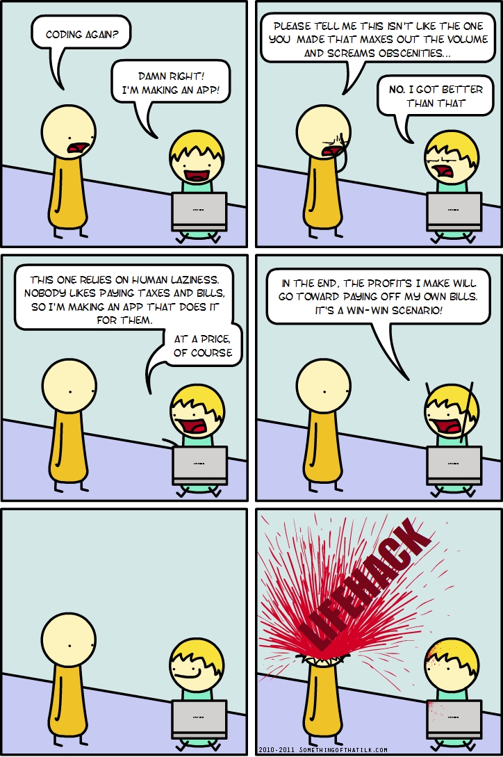 CODING AGAIN?
DAMN RIGHT!
I'M MAKING AN APP!
PLEASE TELL ME THIS ISN'T LIKE THE ONE
YOU MADE THAT MAKES OUT THE VOLUME
AND SCREAMS OBSCENITIES...
NO. I GOT BETTER
THAN THAT
THIS ONE RELIES ON HUMAN LAZINESS.
NOBODY LIKES PAYING TAXES AND BILLS,
SO I'M MAKING AN APP THAT DOES IT
FOR THEM.
AT A PRICE,
OF COURSE
IN THE END, THE PROFITS I MAKE WILL
GO TOWARD PAYING OFF MY OWN BILLS.
IT'S A WIN-WIN SCENARIO!
LIFEHACK
2010-2011 SOMETHINGOFTHATIKK.COM