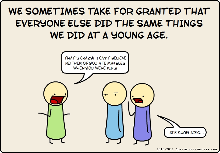 WE SOMETIMES TAKE FOR GRANTED THAT
EVERYONE ELSE DID THE SAME THINGS
WE DID AT A YOUNG AGE.
THAT'S CRAZY! I CAN'T BELIEVE
NEITHER OF YOU ATE MARBLES
WHEN YOU WERE KIDS!
I ATE SHOELACES...
2010-2011 SOMETHINGOFTHATLK.COM