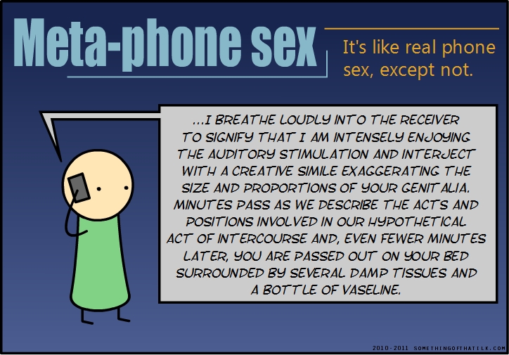 Meta-phone sex
It's like real phone
sex, except not.
...I BREATHE LOUDLY INTO THE RECEIVER
TO SIGNIFY THAT I AM INTENSELY ENJOYING
THE AUDITORY STIMULATION AND INTERJECT
WITH A CREATIVE SIMILE EXAGGERATING THE
SIZE AND PROPORTIONS OF YOUR GENITALIA.
MINUTES PASS AS WE DESCRIBE THE ACTS AND
POSITIONS INVOLVED IN OUR HYPOTHETICAL
ACT OF INTERCOURSE AND, EVEN FEWER MINUTES
LATER, YOU ARE PASSED OUT ON YOUR BED
SURROUNDED BY SEVERAL DAMP TISSUES AND
A BOTTLE OF VASELINE.
2010-2011 SOMETHINGOFTHATLK.COM