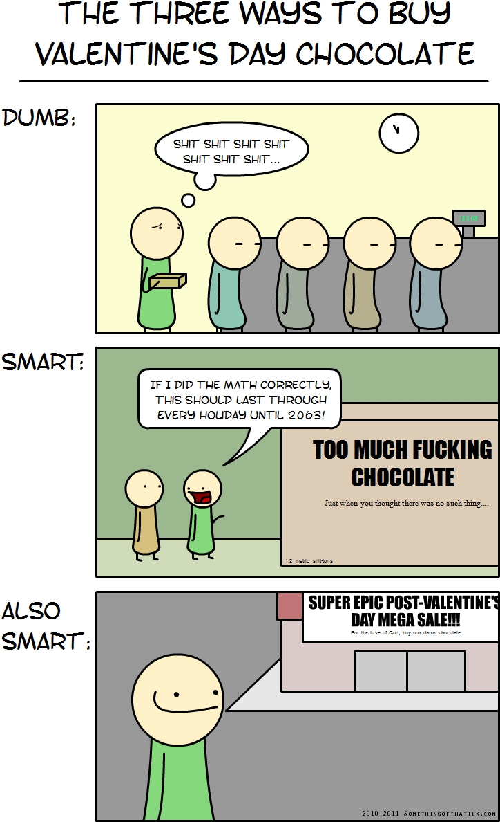 THE THREE WAYS TO BUY
VALENTINE'S DAY CHOCOLATE
DUMB:
SHIT SHIT SHIT SHIT
SHIT SHIT SHIT...
SMART:
IF I DID THE MATH CORRECTLY,
THIS SHOULD LAST THROUGH
EVERY HOLIDAY UNTIL 2063!
TOO