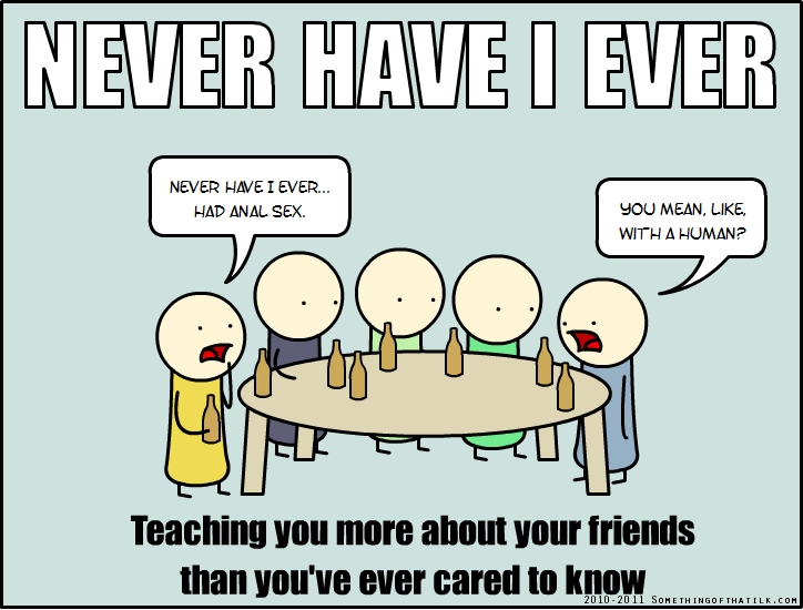 NEVER HAVE I EVER
NEVER HAVE I EVER...
HAD ANAL SEX.
YOU MEAN, LIKE,
WITH A HUMAN?
Teaching you more about your friends
than you've ever cared to know
2010-2011 SOMETHINGOFTHATILK.COM