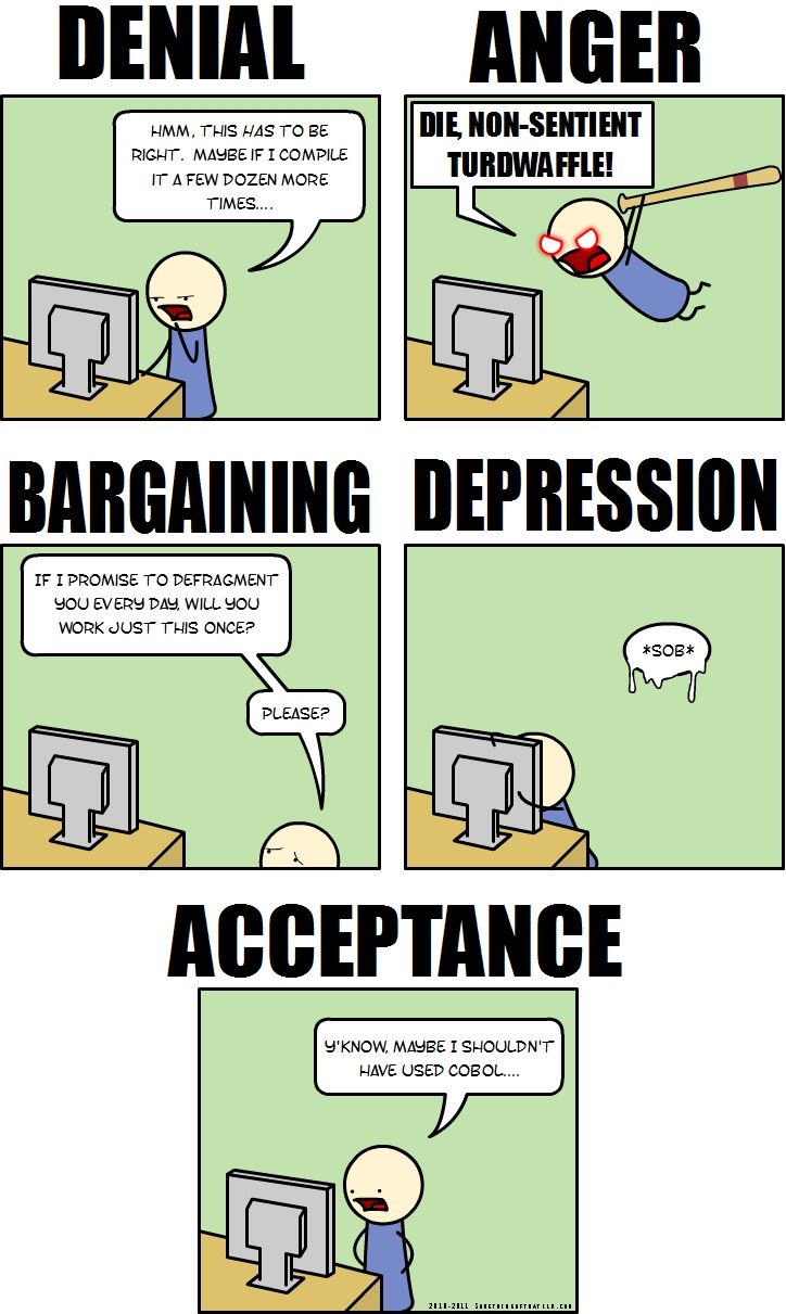 DENIAL
HMM. THIS HAS TO BE RIGHT. MAYBE IF I COMPILE IT A FEW DOZEN MORE TIMES....
ANGER
DIE, NON-SENTIENT TURDWAFLE!
BARGAINING
IF I PROMISE TO DEFRAGMENT YOU EVERY DAY, WILL YOU WORK JUST THIS ONCE?
PLEASE?
DEPRESSION
*SOB*
ACCEPTANCE
Y'KNOW, MAYBE I SHOULDN'T HAVE USED COBOL....
2010-2011 Somethingorother.com