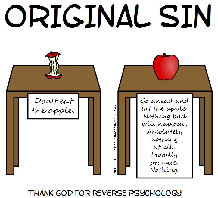 ORIGINAL SIN
Don't eat
the apple.
Go ahead and
eat the apple.
Nothing bad
will happen.
Absolutely
nothing
at all.
I totally
promise.
Nothing.
2010-2011 SOMETHINGOFTHATLK.COM
THANK GOD FOR REVERSE PSYCHOLOGY.