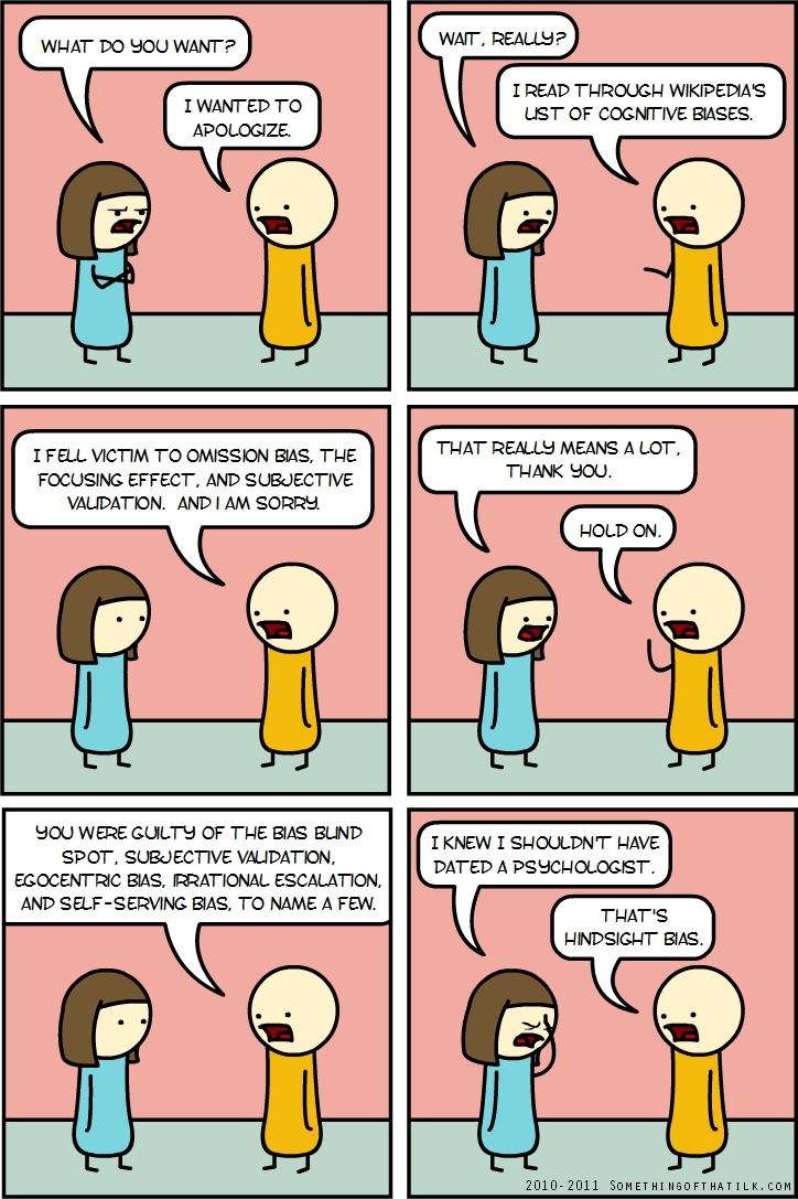 WHAT DO YOU WANT?
I WANTED TO APOLOGIZE.
WAIT, REALLY?
I READ THROUGH WIKIPEDIA'S
LIST OF COGNITIVE BIASES.
I FELL VICTIM TO OMISSION BIAS, THE
FOCUSING EFFECT, AND SUBJECTIVE
VALIDATION. AND I AM SORRY.
THAT REALLY MEANS A LOT.
THANK YOU.
HOLD ON.
YOU WERE GUILTY OF THE BIAS BLIND
SPOT, SUBJECTIVE VALIDATION,
EGOCENTRIC BIAS, IRRATIONAL ESCALATION,
AND SELF-SERVING BIAS, TO NAME A FEW.
I KNEW I SHOULDN'T HAVE
DATED A PSYCHOLOGIST.
THAT'S
HINDSIGHT BIAS.
2010-2011 SOMETHINGOFTHATLJK.COM