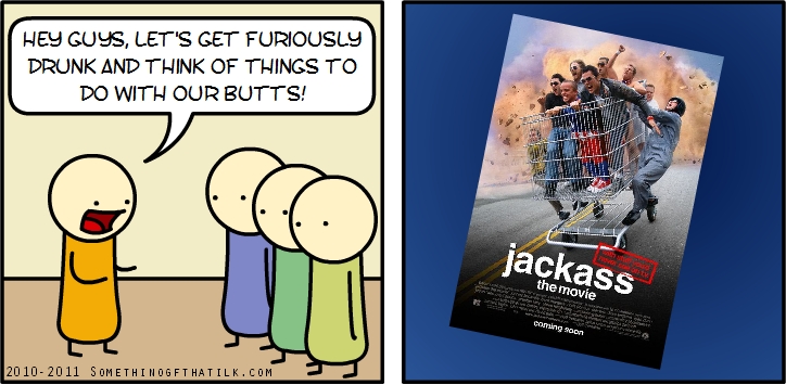 HEY GUYS, LET'S GET FURIOUSLY
DRUNK AND THINK OF THINGS TO
DO WITH OUR BUTTS!
jackass
the movie
coming soon
2010- 2011 SOMETHINGOFTHATILK.COM