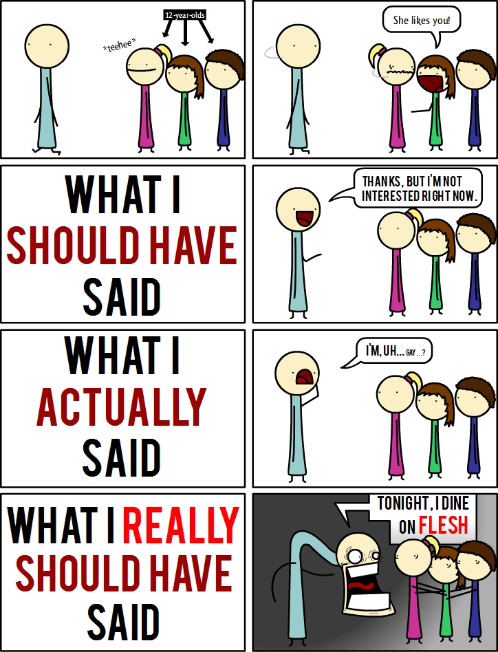 12-year-olds
*teehee*
She likes you!
WHAT I
SHOULD HAVE
SAID
THANKS, BUT I'M NOT
INTERESTED RIGHT NOW.
WHAT I
ACTUALLY
SAID
I'M, UH... GAY...?
WHAT I REALLY
SHOULD HAVE
SAID
TONIGHT, I DINE
ON FLESH