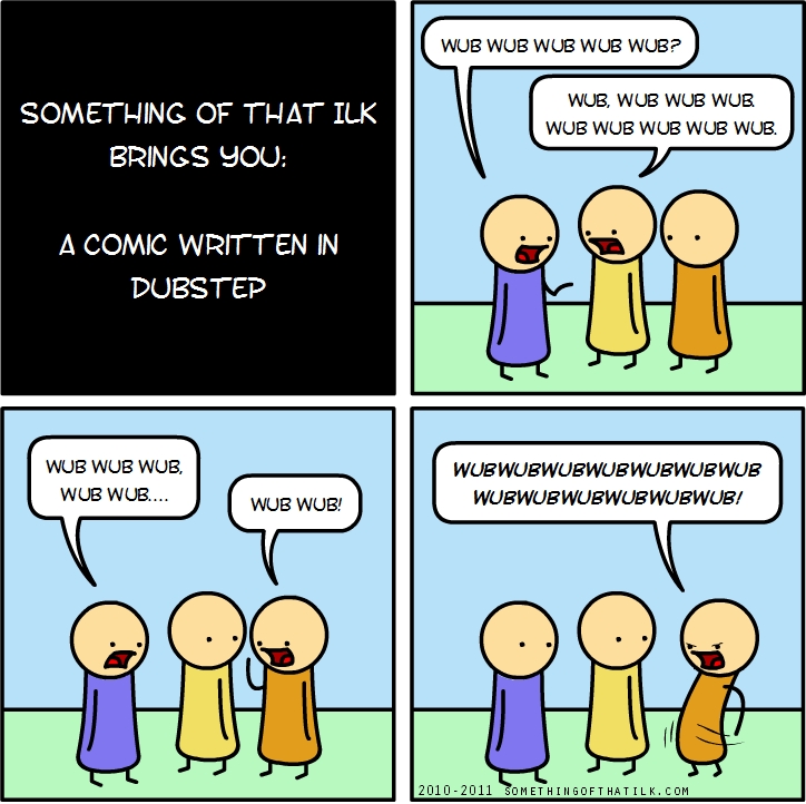 SOMETHING OF THAT ILK
BRINGS YOU:
A COMIC WRITTEN IN
DUBSTEP
WUB WUB WUB WUB WUB?
WUB, WUB WUB WUB
WUB WUB WUB WUB WUB.
WUB WUB WUB,
WUB WUB...
WUB WUB!
WUBWUBWUBWUBWUBWUBWUB
WUBWUBWUBWUBWUBWUB!
2010-2011 SOMETHINGOFTHATILK.COM
