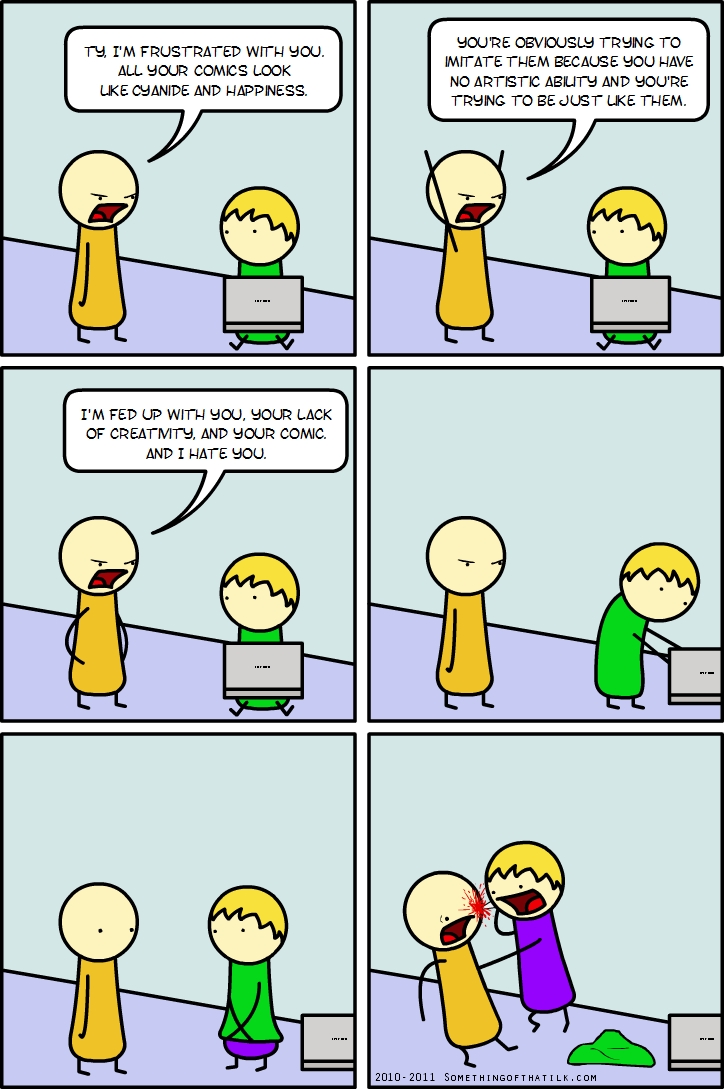 TY, I'M FRUSTRATED WITH YOU.
ALL YOUR COMICS LOOK
LIKE CYANIDE AND HAPPINESS.
YOU'RE OBVIOUSLY TRYING TO
IMITATE THEM BECAUSE YOU HAVE
NO ARTISTIC ABILITY AND YOU'RE
TRYING TO BE JUST LIKE THEM.
I'M FED UP WITH YOU, YOUR LACK
OF CREATIVITY, AND YOUR COMIC.
AND I HATE YOU.
2010-2011 SOMETHINGOFATHAILK.COM