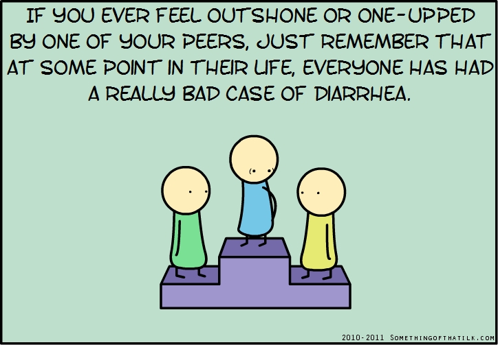 IF YOU EVER FEEL OUTSHONE OR ONE-UPPED
BY ONE OF YOUR PEERS, JUST REMEMBER THAT
AT SOME POINT IN THEIR LIFE, EVERYONE HAS HAD
A REALLY BAD CASE OF DIARRHEA.
2010-2011 SOMETHINGOFTHATILK.COM