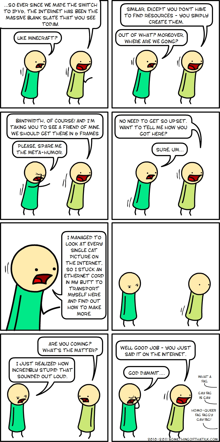 ...SO EVER SINCE WE MADE THE SWITCH TO IPV6, THE INTERNET HAS BEEN THE MASSIVE BLANK SLATE THAT YOU SEE TODAY.
LIKE MINECRAFT?
SIMILAR, EXCEPT YOU DON'T HAVE TO FIND RESOURCES - YOU SIMPLY CREATE THEM.
OUT OF WHAT? MOREOVER, WHERE ARE WE GOING?
BANDWIDTH, OF COURSE! AND I'M TAKING YOU TO SEE A FRIEND OF MINE. WE SHOULD GET THERE IN 6 FRAMES
PLEASE