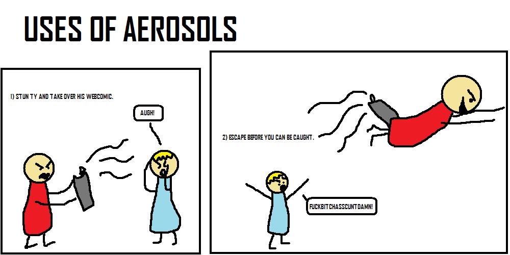 USES OF AEROSOLS
1) STUN TY AND TAKE OVER HIS WEBCOMIC.
AUGH!
2) ESCAPE BEFORE YOU CAN BE CAUGHT.
FUCKBITCHASSCUNTDAMN