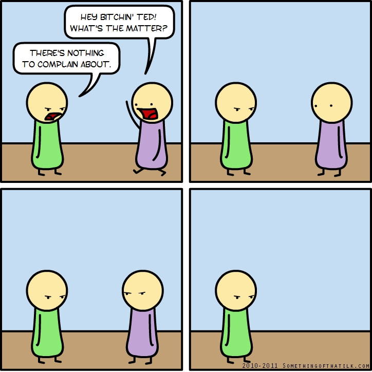 HEY BITCHIN' TED!
WHAT'S THE MATTER?
THERE'S NOTHING
TO COMPLAIN ABOUT.
2010-2011 SOMETHINGOFTHATLK.COM