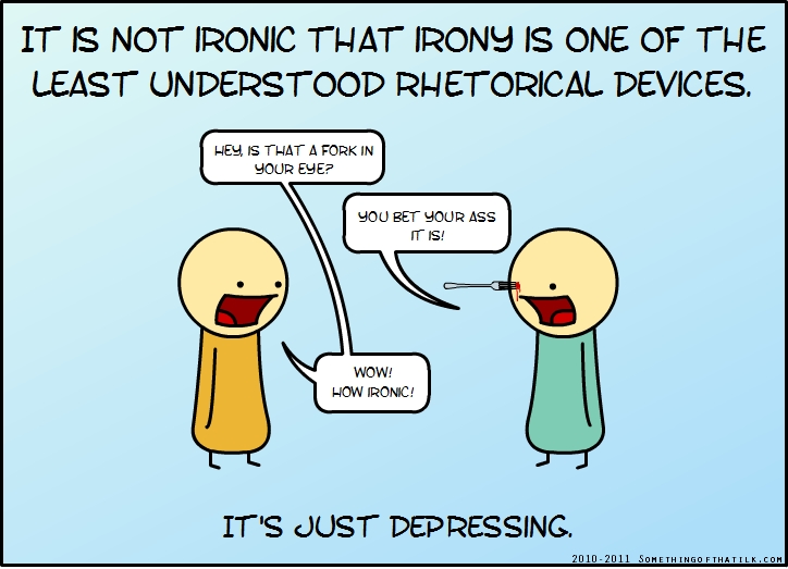 IT IS NOT IRONIC THAT IRONY IS ONE OF THE
LEAST UNDERSTOOD RHETORICAL DEVICES.
HEY, IS THAT A FORK IN
YOUR EYE?
YOU BET YOUR ASS
IT IS!
WOW!
HOW IRONIC!
IT'S JUST DEPRESSING.
2010-2011 SOMETHINGOFTHATLK.COM
