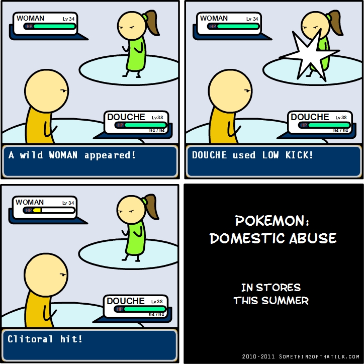 WOMAN Lv 34
HP
DOUCHE Lv 38
HP 94 / 94
A wild WOMAN appeared!
WOMAN Lv 34
HP
DOUCHE Lv 38
HP 94 / 94
DOUCHE used LOW KICK!
WOMAN Lv 34
HP
DOUCHE Lv 38
HP 94 / 94
Clitoral hit!
POKEMON:
DOMESTIC ABUSE
IN STORES
THIS