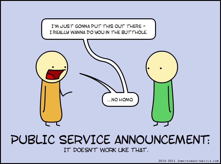 I'M JUST GONNA PUT THIS OUT THERE -
I REALLY WANNA DO YOU IN THE BUTTHOLE.
...NO HOMO
PUBLIC SERVICE ANNOUNCEMENT:
IT DOESN'T WORK LIKE THAT.
2010-2011 SOMETHINGOFTHATLK.COM
</think>

I'M JUST GONNA PUT THIS OUT THERE -
I REALLY WANNA DO YOU IN THE BUTTHOLE.
...NO HOMO
PUBLIC SERVICE ANNOUNCEMENT:
IT DOESN'T WORK LIKE THAT.
2010-2011 SOMETHINGOFTHATLK.COM