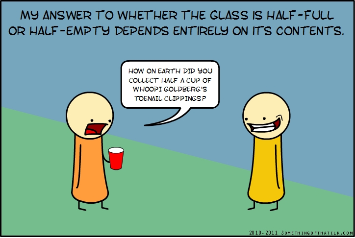 MY ANSWER TO WHETHER THE GLASS IS HALF-FULL
OR HALF-EMPTY DEPENDS ENTIRELY ON ITS CONTENTS.
HOW ON EARTH DID YOU
COLLECT HALF A CUP OF
WHOOPI GOLDBERG'S
TOENAIL CLIPPINGS?
2010-2011 SOMETHINGOFTHATLK.COM