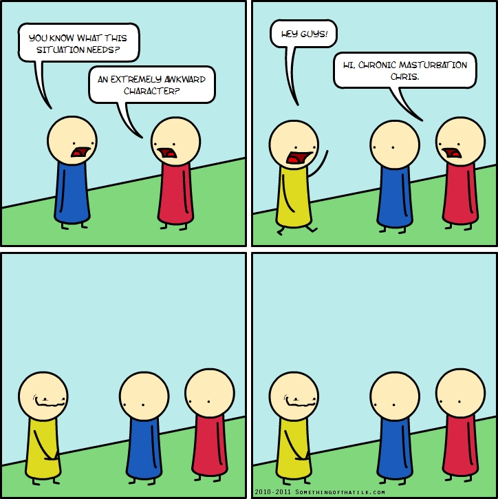 YOU KNOW WHAT THIS
SITUATION NEEDS?
AN EXTREMELY AWKWARD
CHARACTER?
HEY GUYS!
HI, CHRONIC MASTURBATION
CHRIS.
2010-2011 SOMETHINGOFTHATLK.COM