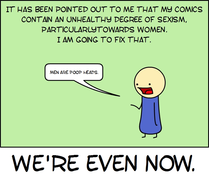 IT HAS BEEN POINTED OUT TO ME THAT MY COMICS
CONTAIN AN UNHEALTHY DEGREE OF SEXISM,
PARTICULARLY TOWARDS WOMEN.
I AM GOING TO FIX THAT.
MEN ARE POOP HEADS.
WE'RE EVEN NOW.