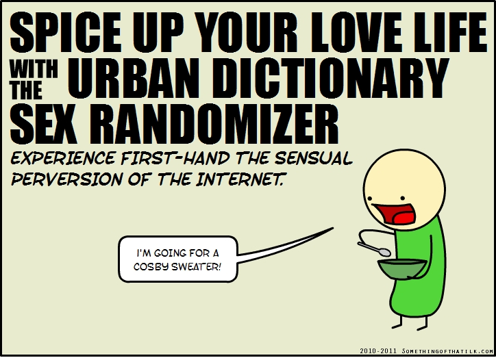 SPICE UP YOUR LOVE LIFE
WITH THE URBAN DICTIONARY
SEX RANDOMIZER
EXPERIENCE FIRST-HAND THE SENSUAL
PERVERSION OF THE INTERNET.
I'M GOING FOR A
COSBY SWEATER!
2010-2011 SOMETHINGOFTHATLK.COM