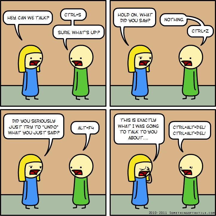 HEY, CAN WE TALK?
CTRL+S
SURE, WHAT'S UP?
HOLD ON, WHAT DID YOU SAY?
NOTHING.
CTRL+Z
DID YOU SERIOUSLY JUST TRY TO 