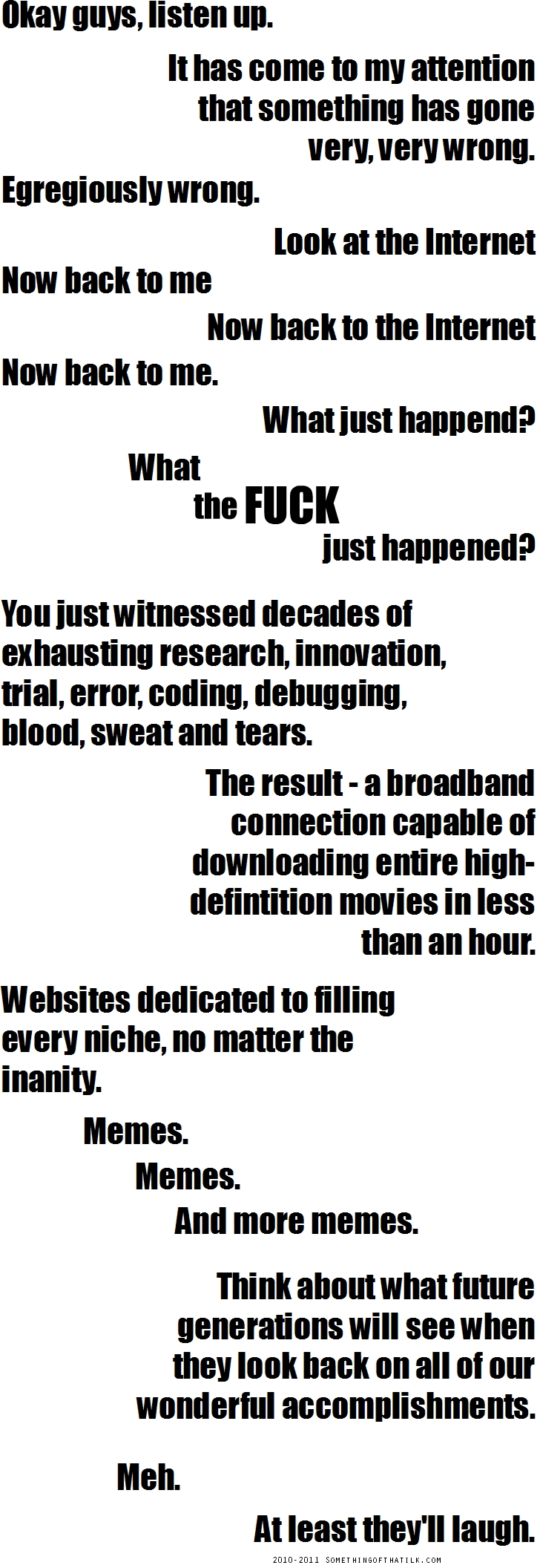 Okay guys, listen up.
It has come to my attention
that something has gone
very, very wrong.
Egregiously wrong.
Look at the Internet
Now back to me
Now back to the Internet
Now back to me.
What just happend?
What
the FUCK
just happened?
You just witnessed decades of
exhausting research, innovation,
trial, error, coding, debugging,
blood, sweat and tears.
The result - a broadband
connection capable of
downloading entire high-
defintition movies in less
than an hour.
Websites dedicated to filling
every niche, no matter the
inanity.
Memes.
Memes.
And more memes.
Think about what future
generations will see when
they look back on all of our
wonderful accomplishments.
Meh.
At least they'll laugh.
2010-2011 SOMETHINGOFTHATLJK.COM