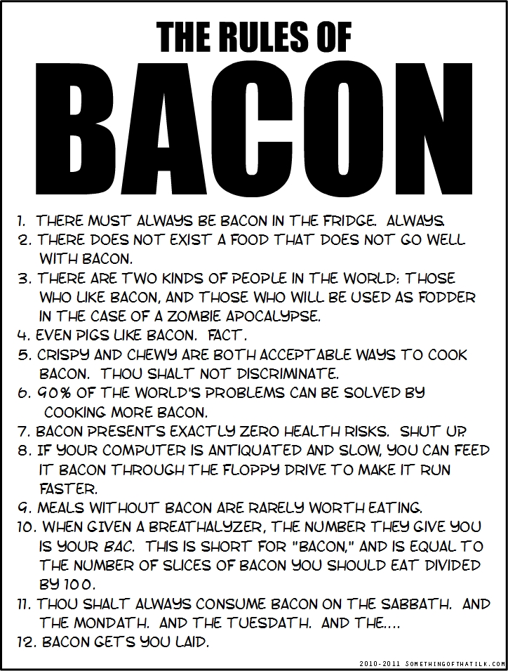 THE RULES OF
BACON
1. THERE MUST ALWAYS BE BACON IN THE FRIDGE. ALWAYS.
2. THERE DOES NOT EXIST A FOOD THAT DOES NOT GO WELL
WITH BACON.
3. THERE ARE TWO KINDS OF PEOPLE IN THE WORLD; THOSE
WHO LIKE BACON, AND THOSE WHO WILL BE USED AS FODDER
IN THE CASE OF A ZOMBIE APOCALYPSE.
4. EVEN PIGS LIKE BACON. FACT.
5. CRISPY AND CHEWY ARE BOTH ACCEPTABLE WAYS TO COOK
BACON. THOU SHALT NOT DISCRIMINATE.
6. 90% OF THE WORLD'S PROBLEMS CAN BE SOLVED BY
COOKING MORE BACON.
7. BACON PRESENTS EXACTLY ZERO HEALTH RISKS. SHUT UP
8. IF YOUR COMPUTER IS ANTIQUATED AND SLOW, YOU CAN FEED
IT BACON THROUGH THE FLOPPY DRIVE TO MAKE IT RUN
FASTER.
9. MEALS WITHOUT BACON ARE RARELY WORTH EATING.
10. WHEN GIVEN A BREATHALYZER, THE NUMBER THEY GIVE YOU
IS YOUR BAC. THIS IS SHORT FOR 