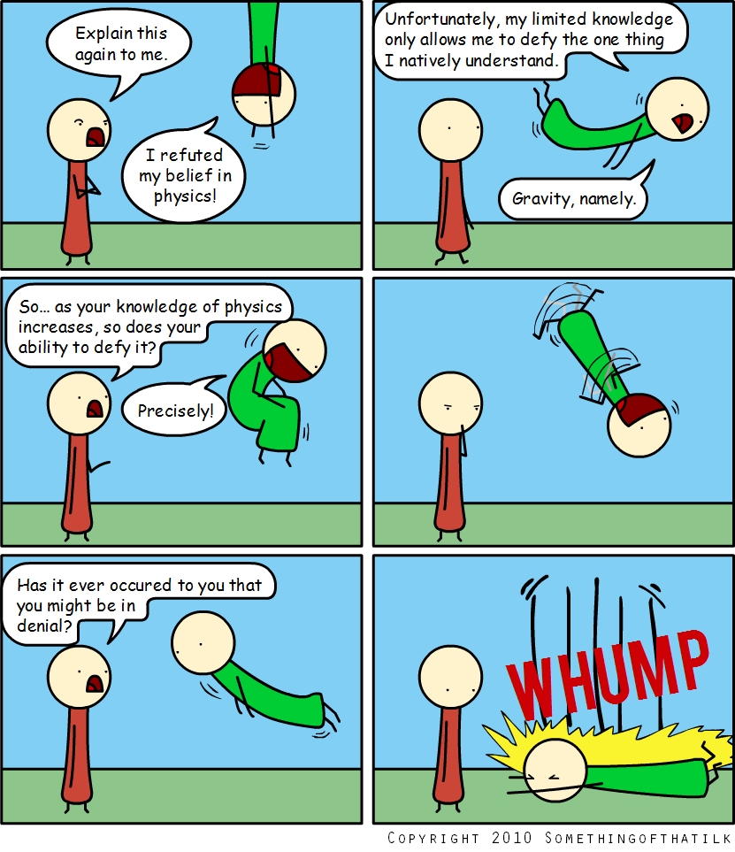 Explain this
again to me.
I refuted
my belief in
physics!
Unfortunately, my limited knowledge
only allows me to defy the one thing
I natively understand.
Gravity, namely.
So... as your knowledge of physics
increases, so does your
ability to defy it?
Precisely!
Has it ever occured to you that
you might be in
denial?
WHUMP
Copyright 2010 Somethingofthatilk