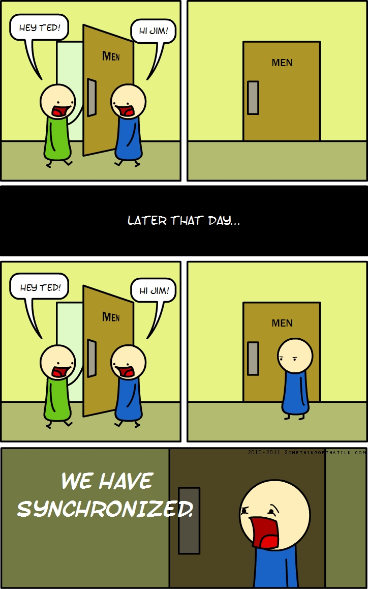 HEY TED!
MEN
HI JIM!
MEN
LATER THAT DAY...
HEY TED!
MEN
HI JIM!
MEN
WE HAVE
SYNCHRONIZED.
2010-2011 SOMETHINGOFTHATLK.COM