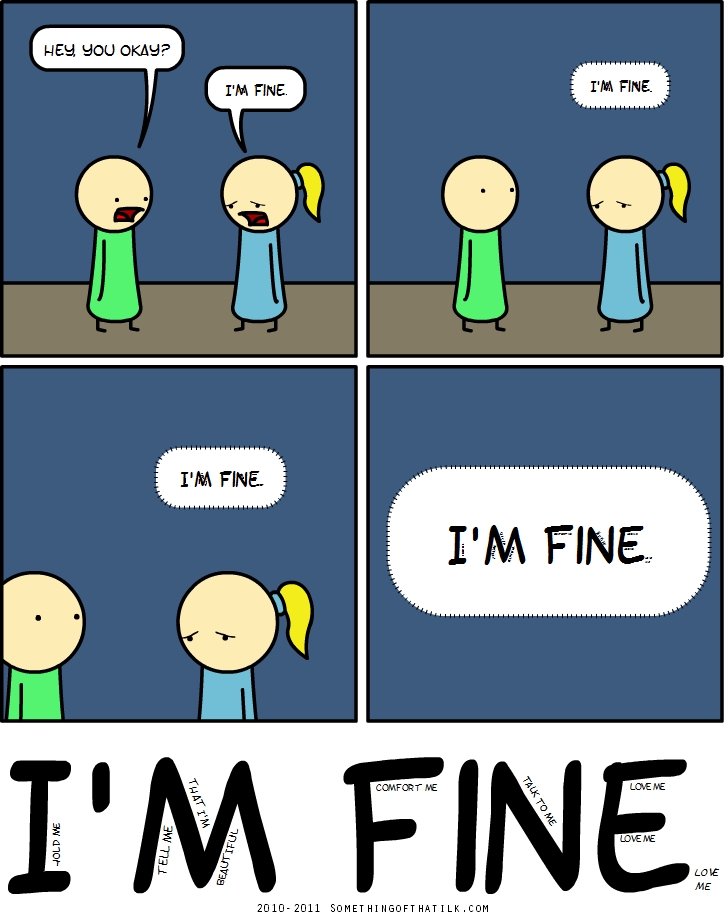 HEY, YOU OKAY?
I'M FINE.
I'M FINE.
I'M FINE..
I'M FINE..
HOLD ME
TELL ME
I'M NOT BEAUTIFUL
COMFORT ME
TALK TO ME
LOVE ME
LOVE ME
I'M FINE
LOVE ME
2010-2011 SOMETHINGOFTHATILK.COM
