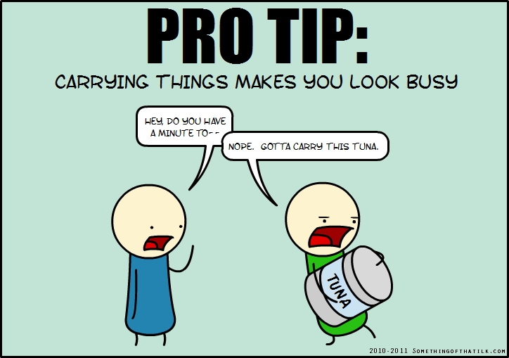 PRO TIP:
CARRYING THINGS MAKES YOU LOOK BUSY
HEY, DO YOU HAVE
A MINUTE TO--
NOPE. GOTTA CARRY THIS TUNA.
TUNA
2010-2011 SOMETHINGOFTHATILK.COM