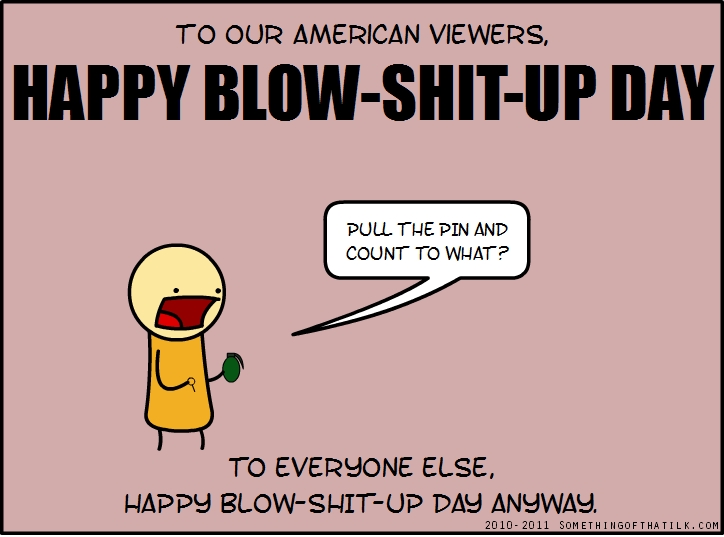 TO OUR AMERICAN VIEWERS,
HAPPY BLOW-SHIT-UP DAY
PULL THE PIN AND COUNT TO WHAT?
TO EVERYONE ELSE,
HAPPY BLOW-SHIT-UP DAY ANYWAY.
2010- 2011 SOMETHINGOFTHATILK.COM