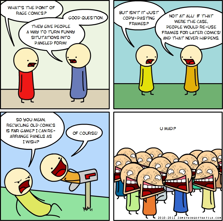 WHAT'S THE POINT OF RAGE COMICS?
GOOD QUESTION.
THEY GIVE PEOPLE A WAY TO TURN FUNNY SITUATIONS INTO PANELED FORM!
BUT ISN'T IT JUST COPY-PASTING FRAMES?
NOT AT ALL! IF THAT WERE THE CASE, PEOPLE WOULD RE-USE FRAMES FOR LATER COMICS! AND THAT NEVER HAPPENS.
SO YOU MEAN, RECYCLING OLD COMICS IS FAIR GAME? I CAN RE-ARRANGE PANELS AS I W