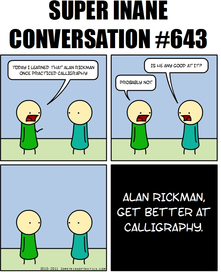 SUPER INANE
CONVERSATION #643
TODAY I LEARNED THAT ALAN RICKMAN
ONCE PRACTICED CALLIGRAPHY
PROBABLY NOT.
IS HE ANY GOOD AT IT?
ALAN RICKMAN,
GET BETTER AT
CALLIGRAPHY.
2010-2011 SOMETHINGOFTHATLK.COM