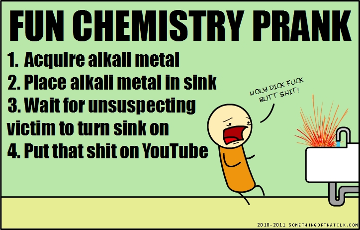 FUN CHEMISTRY PRANK
1. Acquire alkali metal
2. Place alkali metal in sink
3. Wait for unsuspecting victim to turn sink on
4. Put that shit on YouTube
HOLY DICK FUCK
BUTT SHIT!
2010-2011 SOMETHINGOFTHATILK.COM