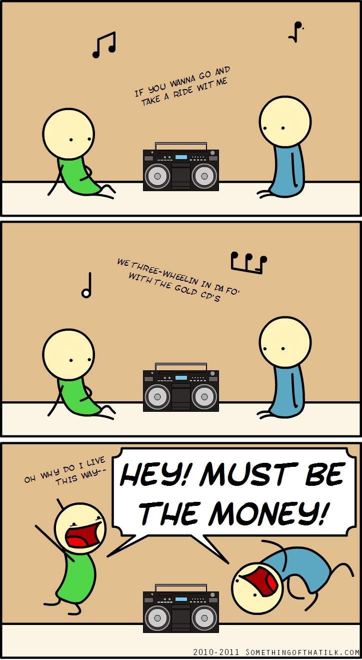IF YOU WANNA GO AND
TAKE A RIDE WIT ME
WE THREE-WHEELIN IN DA FO'
WITH THE GOLD CD'S
OH WHY DO I LIVE
THIS WAY--
HEY! MUST BE
THE MONEY!
2010-2011 SOMETHINGOFTHATILK.COM