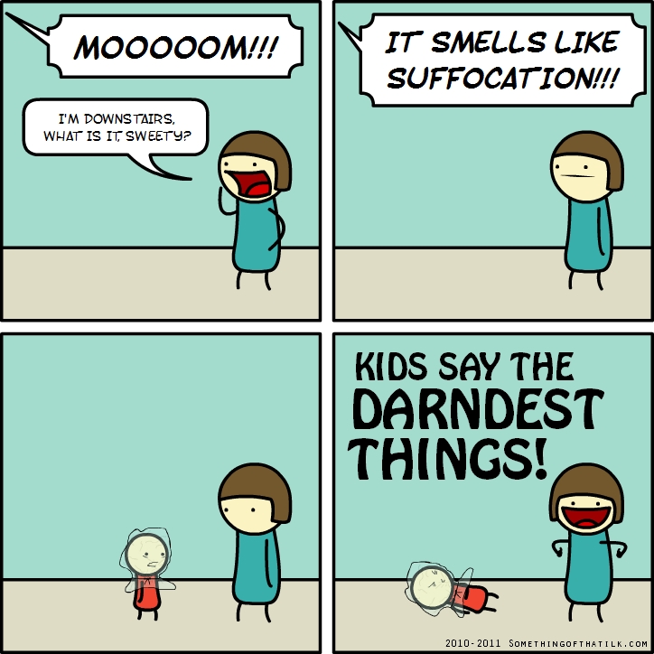 MOOOOOM!!!
I'M DOWNSTAIRS,
WHAT IS IT SWEETY?
IT SMELLS LIKE
SUFFOCATION!!!
KIDS SAY THE
DARNEST
THINGS!
2010-2011 SOMETHINGOFTHATLK.COM