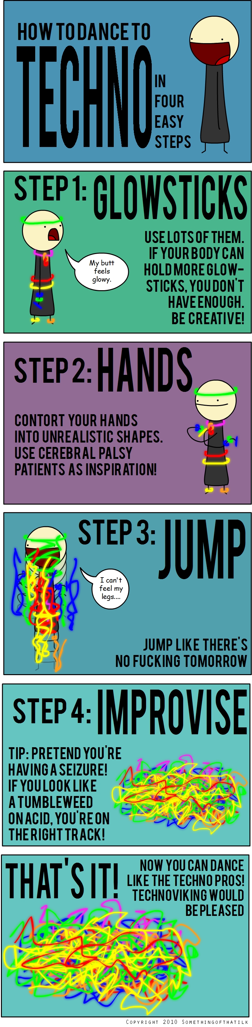 HOW TO DANCE TO
TECHNO
IN
FOUR
EASY
STEPS
STEP 1: GLOWSTICKS
My butt
feels
glowy.
USE LOTS OF THEM.
IF YOUR BODY CAN
HOLD MORE GLOW-
STICKS, YOU DON'T
HAVE ENOUGH.
BE CREATIVE!
STEP 2: HANDS
CONTORT YOUR HANDS
INTO UNREALISTIC SHAPES.
USE CEREBRAL PALSY
PATIENTS AS INSPIRATION!
STEP 3: JUMP
I can't
feel my
legs....
JUMP LIKE THERE'S
NO FUCKING TOMORROW
STEP 4: IMPROVISE
TIP: PRETEND YOU'RE
HAVING A SEIZURE!
IF YOU LOOK LIKE
A TUMBLEWEED
ON ACID, YOU'RE ON
THE RIGHT TRACK!
THAT'S IT!
NOW YOU CAN DANCE
LIKE THE TECHNO PROS!
TECHNOVIKING WOULD
BE PLEASED
COPYRIGHT 2010 SOMETHINGOFTHAT