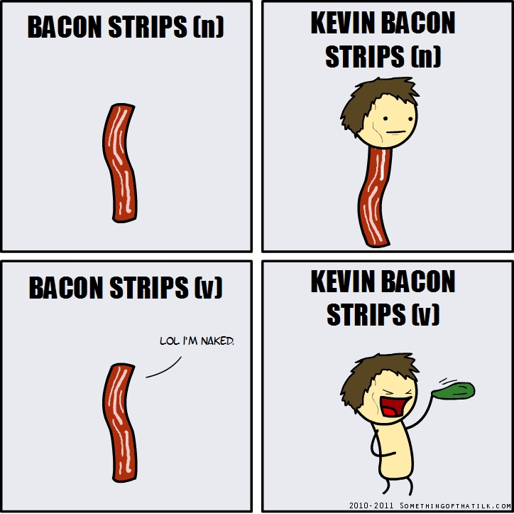 BACON STRIPS (n)
KEVIN BACON
STRIPS (n)
BACON STRIPS (v)
LOL I'M NAKED.
KEVIN BACON
STRIPS (v)
2010-2011 SOMETHINGOFTHATILK.COM