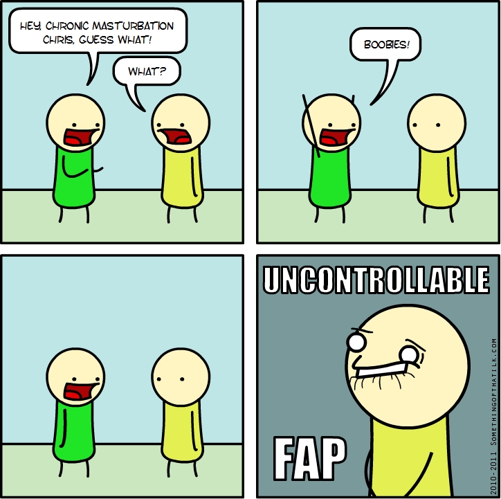 HEY CHRONIC MASTURBATION
CHRIS, GUESS WHAT!
WHAT?
BOOBIES!
UNCONTROLLABLE
FAP
2010-2011 SOMETHINGOFTHATLK.COM
