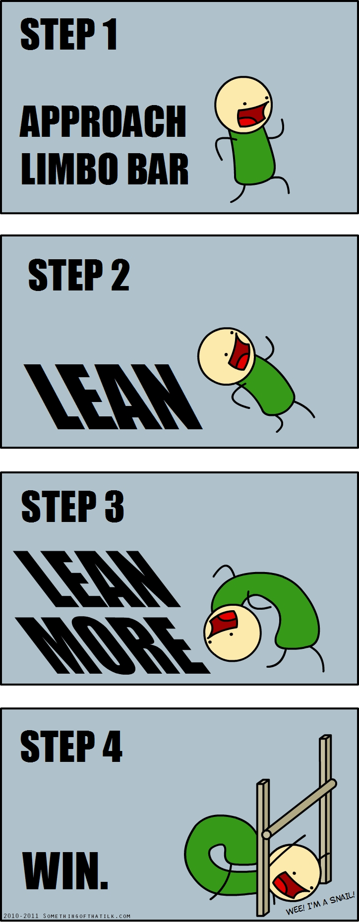 STEP 1
APPROACH
LIMBO BAR
STEP 2
LEAN
STEP 3
LEAN
MORE
STEP 4
WIN.
WEE! I'M A SNAIL!
2010-2011 SOMETHINGOFTHATLJK.COM
