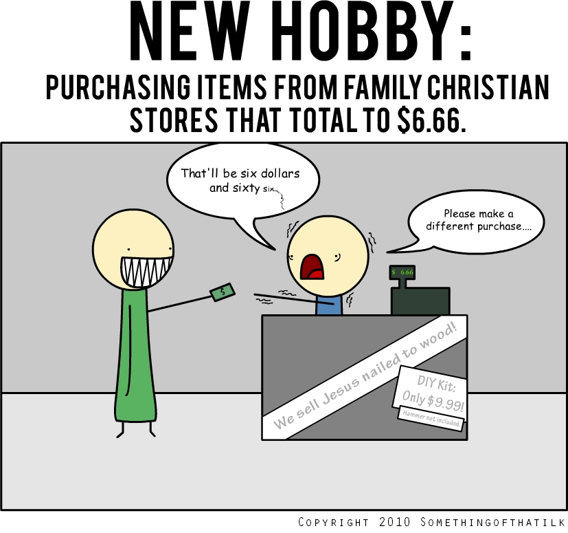 NEW HOBBY:
PURCHASING ITEMS FROM FAMILY CHRISTIAN
STORES THAT TOTAL TO $6.66.
That'll be six dollars
and sixty six...
Please make a
different purchase....
$ 6.66
We sell Jesus nailed to wood!
DIY Kit:
Only $9.99!
Hammer not included.
COPYRIGHT 2010 SOMETHINGOFTHATILK