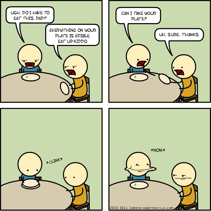 UGH, DO I HAVE TO
EAT THIS, DAD?
EVERYTHING ON YOUR
PLATE IS EDIBLE.
EAT UP, KIDDQ
CAN I TAKE YOUR
PLATE?
UH, SURE, THANKS.
*CLINK*
*NOM*
2010-2011 SOMETHINGOFTHAT1LK.COM
