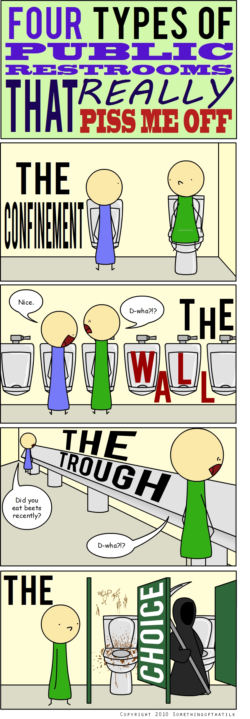 FOUR TYPES OF PUBLIC RESTROOMS THAT REALLY PISS ME OFF
THE CONFINEMENT
Nice.
D-what!?
THE WALL
THE TROUGH
Did you eat beets recently?
D-what!?
THE
HELP ME
CHOICE
COPYRIGHT 2010 SOMETHINGOFTHATILK
</think>

FOUR TYPES OF PUBLIC RESTROOMS THAT REALLY PISS ME OFF
THE CONFINEMENT
Nice.
D-what!?
THE WALL
THE TROUGH
Did you eat beets recently?
D-what!?
THE
HELP ME
CHOICE
COPYRIGHT 2010 SOMETHINGOFTHATILK
